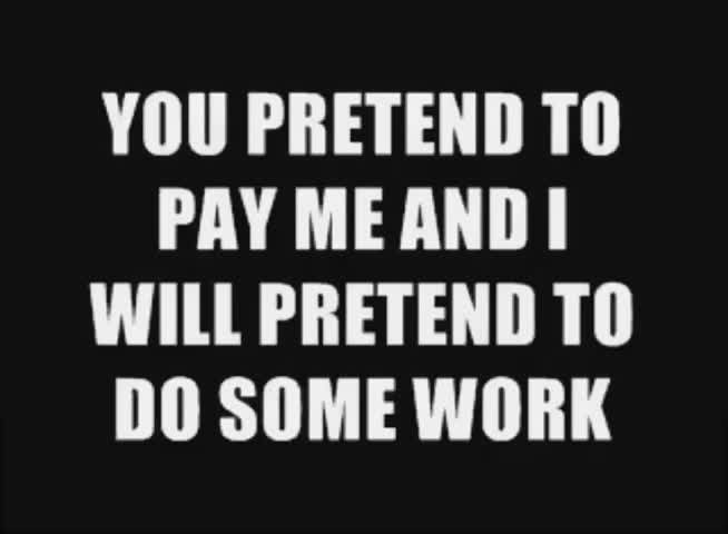 YOU PRETEND TO PAY ME AND I WILL PRETEND TO DO SOME WORK YOU PRETEND TO PAY ME AND I WILL PRETEND TO DO SOME WORK